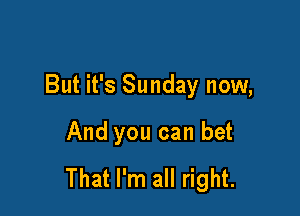But it's Sunday now,

And you can bet
That I'm all right.