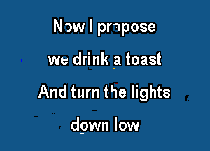 Now I propose

we drink a toast

And turn the lights

dpwn low