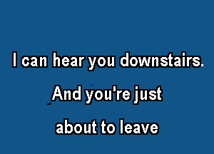 I can hear you downstairs.

And you're just

about to leave