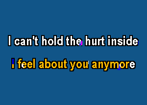 I can't hold the hurt inside

. feel about you' anymore