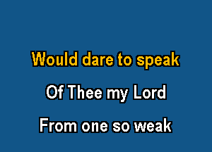 Would dare to speak

0f Thee my Lord

From one so weak