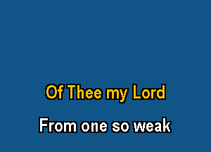 0f Thee my Lord

From one so weak
