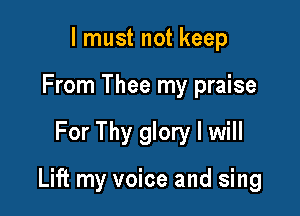lmust not keep
From Thee my praise

For Thy glory I will

Lift my voice and sing