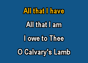All thatl have
All that I am

I owe to Thee

O Calvary's Lamb