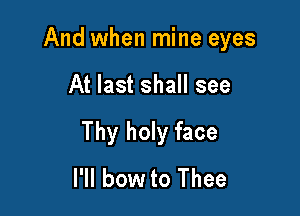 And when mine eyes

At last shall see

Thy holy face
I'll bow to Thee