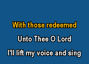 With those redeemed
Unto Thee 0 Lord

I'll lift my voice and sing