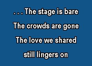 . . . The stage is bare

The crowds are gone

The love we shared

still lingers on