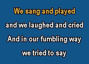 We sang and played

and we laughed and cried

And in our fumbling way

we tried to say