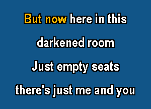 But now here in this
darkened room

J ust empty seats

there's just me and you