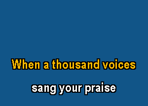 When a thousand voices

sang your praise