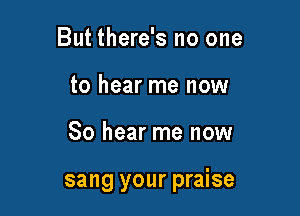 But there's no one
to hear me now

So hear me now

sang your praise