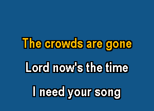 The crowds are gone

Lord now's the time

I need your song