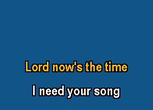 Lord now's the time

I need your song