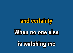 and certainty

When no one else

is watching me