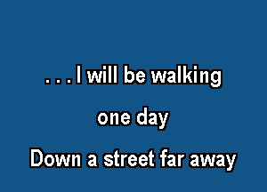 . . . I will be walking

one day

Down a street far away