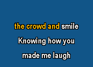 the crowd and smile

Knowing how you

made me laugh
