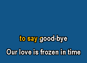 to say good-bye

Our love is frozen in time