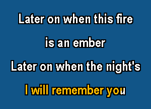 Later on when this fire

is an ember

Later on when the night's

I will remember you