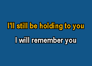 I'll still be holding to you

I will remember you