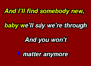 And 1' find somebody new,

baby we 'H sdy we 're through
And you won't

matter anymore