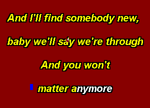 And 1' find somebody new,

baby we 'H say we 're through
And you won't

matter anymore
