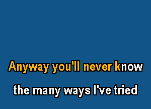 Anyway you'll never know

the many ways I've tried