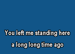 You left me standing here

a long long time ago