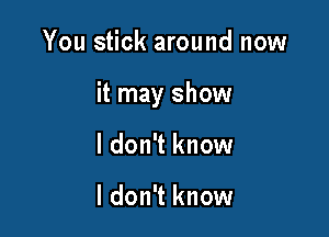 You stick around now

it may show

I don't know

I don't know