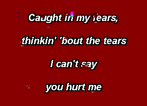 Caught in my gears,

thinkin' 'bout the tears
I can 't say

you hurt me