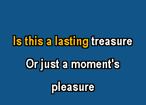 Is this a lasting treasure

Orjust a moment's

pleasure