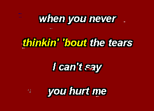 when you never .

thinkin' 'bout the tears
I can 't say

you hurt me