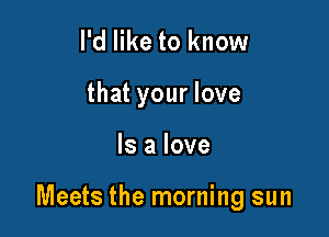 I'd like to know

that your love

Is a love

Meets the morning sun