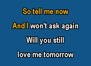 So tell me now

And I won't ask again

Will you still

love me tomorrow
