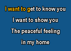 I want to get to know you

Iwant to show you

The peaceful feeling

in my home