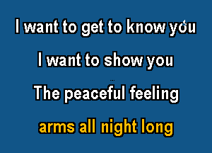 I want to get to know ydu

Iwant to show you

The peaceful feeling

arms all night long