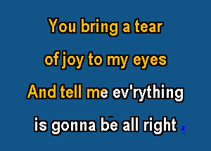 You bring a tear

ofjoy to my eyes

And tell me ev'rything

is gonna be all right