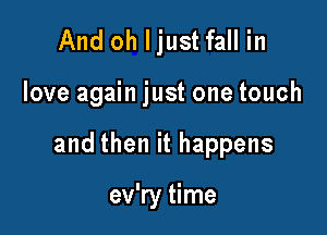 And oh Ijust fall in

love again just one touch

and then it happens

ev'ry time