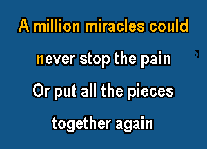 A million miracles could

never stop the pain

Or put all the pieces

together again