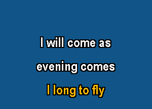 I will come as

evening comes

llong to fly