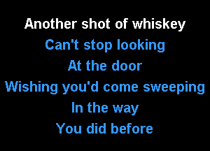 Another shot of whiskey
Can't stop looking
At the door

Wishing you'd come sweeping
In the way
You did before