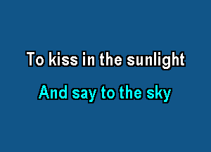To kiss in the sunlight

And say to the sky