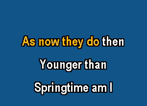 As now they do then

Younger than

Springtime am I