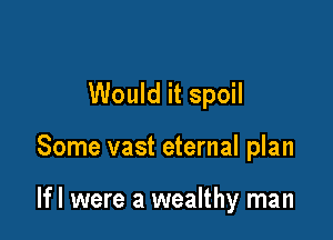 Would it spoil

Some vast eternal plan

If! were a wealthy man