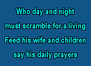 Who day and night
must scramble for a living

Feed his wife and children

say his daily prayers