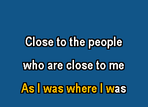 Close to the people

who are close to me

As I was where l was