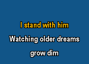 I stand with him

Watching older dreams

grow dim