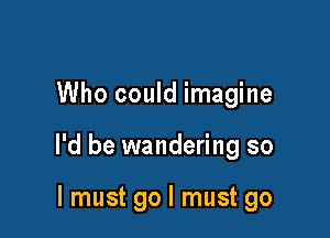 Who could imagine

I'd be wandering so

I must go I must go