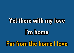 Yet there with my love

I'm home

Far from the home I love