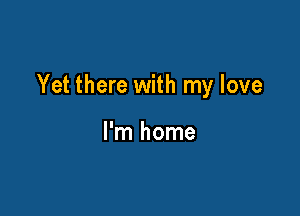Yet there with my love

I'm home