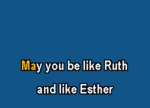 May you be like Ruth
and like Esther